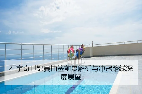 石宇奇世锦赛抽签前景解析与冲冠路线深度展望
