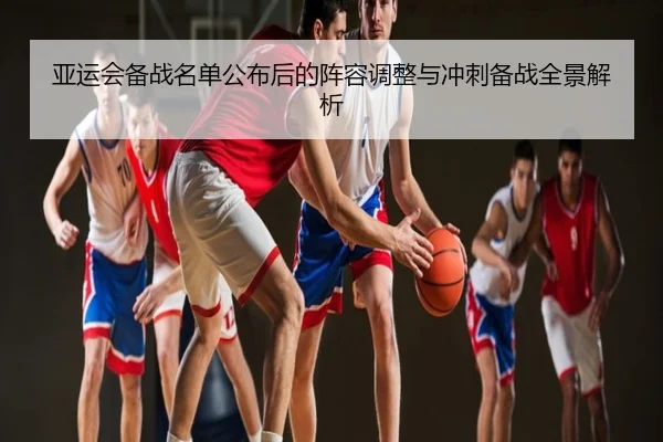亚运会备战名单公布后的阵容调整与冲刺备战全景解析