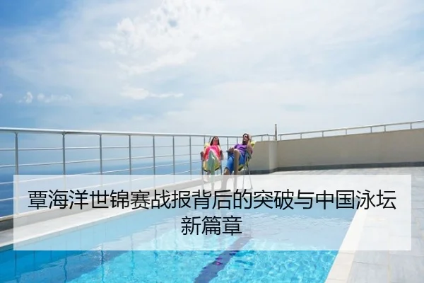 覃海洋世锦赛战报背后的突破与中国泳坛新篇章