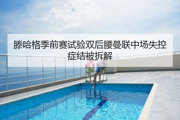 滕哈格季前赛试验双后腰曼联中场失控症结被拆解