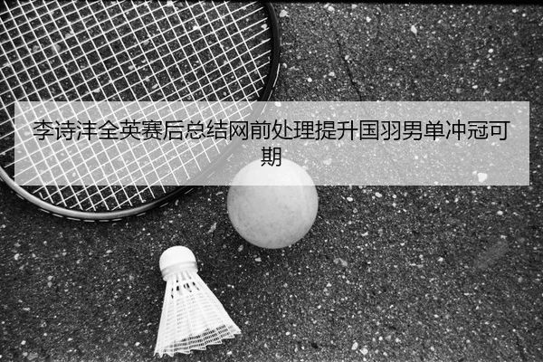 李诗沣全英赛后总结网前处理提升国羽男单冲冠可期