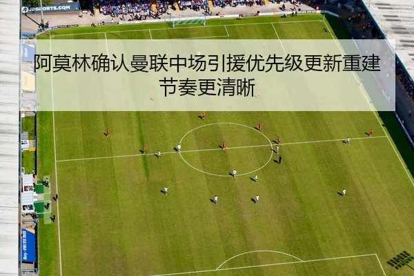 阿莫林确认曼联中场引援优先级更新重建节奏更清晰