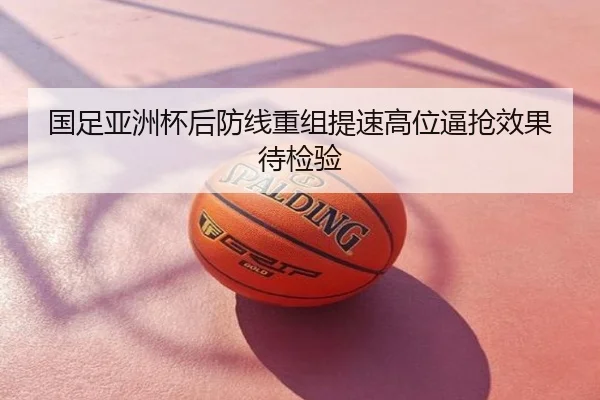 国足亚洲杯后防线重组提速高位逼抢效果待检验