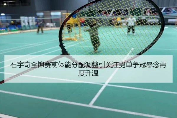 石宇奇全锦赛前体能分配调整引关注男单争冠悬念再度升温